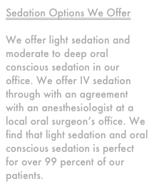 Sedation Options We Offer

We offer light sedation and moderate to deep oral conscious sedation in our office. We offer IV sedation through with an agreement with an anesthesiologist at a local oral surgeon’s office. We find that light sedation and oral conscious sedation is perfect for over 99 percent of our patients.